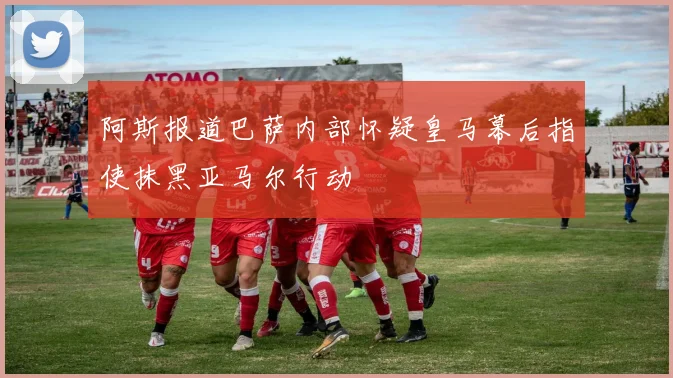 阿斯报道巴萨内部怀疑皇马幕后指使抹黑亚马尔行动