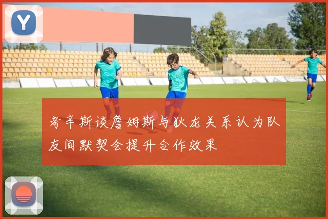 考辛斯谈詹姆斯与狄龙关系认为队友间默契会提升合作效果