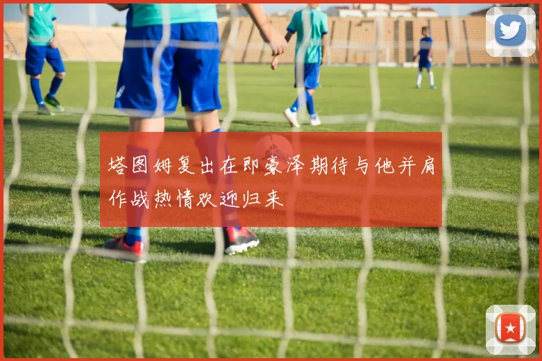 塔图姆复出在即豪泽期待与他并肩作战热情欢迎归来