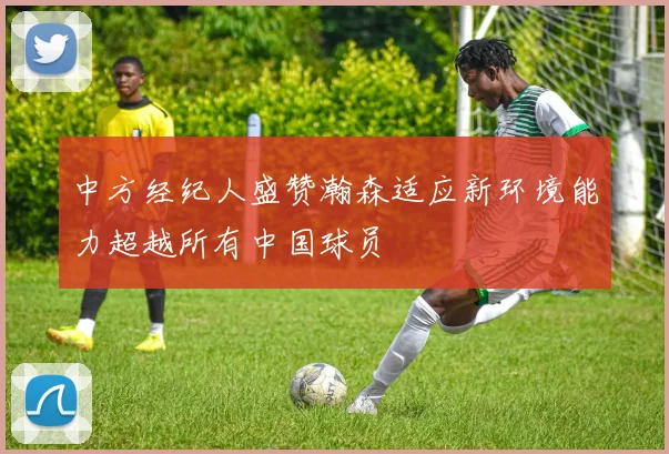 中方经纪人盛赞瀚森适应新环境能力超越所有中国球员