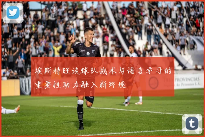 埃斯特旺谈球队战术与语言学习的重要性助力融入新环境