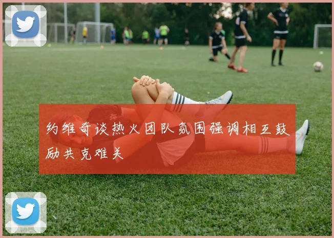 约维奇谈热火团队氛围强调相互鼓励共克难关