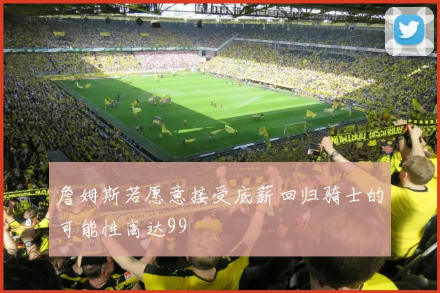 詹姆斯若愿意接受底薪回归骑士的可能性高达99