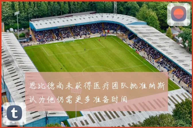 恩比德尚未获得医疗团队批准纳斯认为他仍需更多准备时间