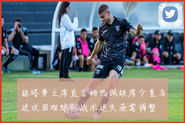 赫塔费主席直言姆巴佩缺席令皇马进攻困难球队战术迷失亟需调整