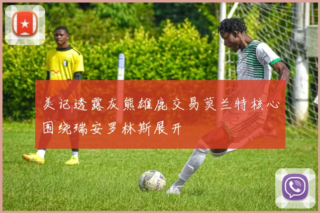 美记透露灰熊雄鹿交易莫兰特核心围绕瑞安罗林斯展开