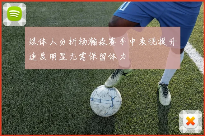 媒体人分析杨瀚森赛季中表现提升速度明显无需保留体力