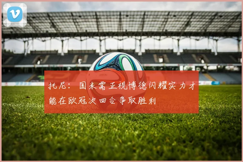 托尼：国米需正视博德闪耀实力才能在欧冠次回合争取胜利