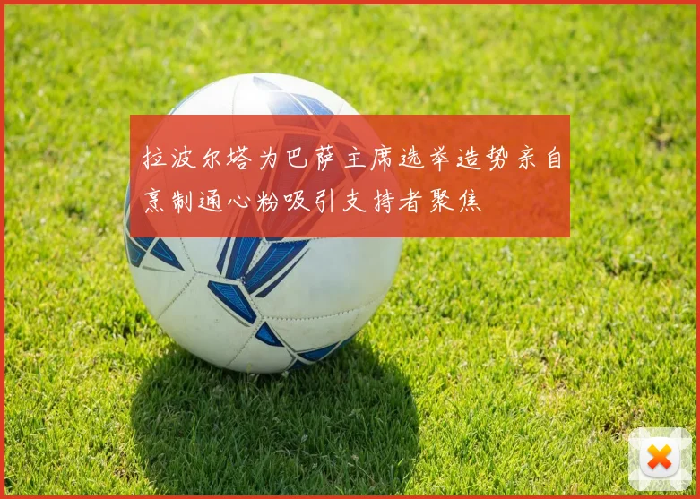 拉波尔塔为巴萨主席选举造势亲自烹制通心粉吸引支持者聚焦