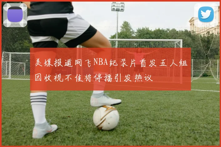 美媒报道网飞NBA纪录片首发五人组因收视不佳将停播引发热议