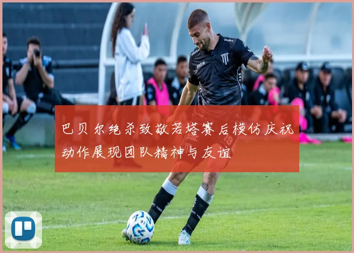 巴贝尔绝杀致敬若塔赛后模仿庆祝动作展现团队精神与友谊